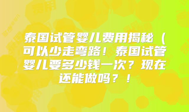 泰国试管婴儿费用揭秘（可以少走弯路！泰国试管婴儿要多少钱一次？现在还能做吗？！