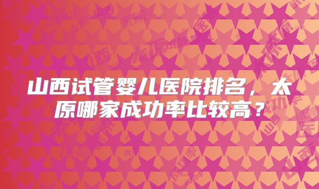 山西试管婴儿医院排名，太原哪家成功率比较高？