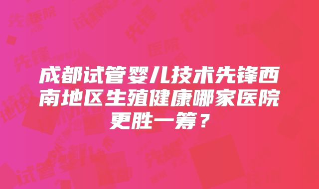 成都试管婴儿技术先锋西南地区生殖健康哪家医院更胜一筹？