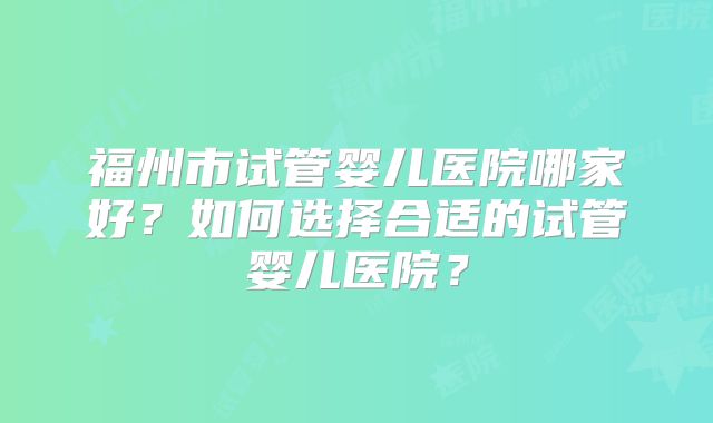 福州市试管婴儿医院哪家好？如何选择合适的试管婴儿医院？
