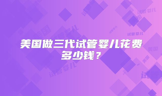 美国做三代试管婴儿花费多少钱?