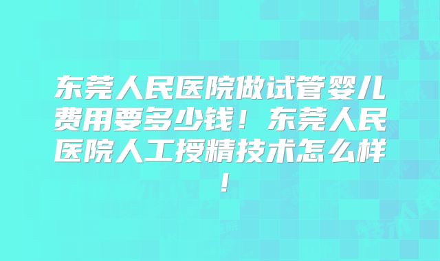 东莞人民医院做试管婴儿费用要多少钱！东莞人民医院人工授精技术怎么样！