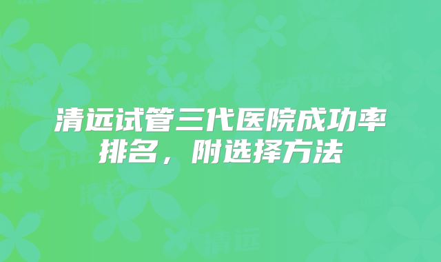 清远试管三代医院成功率排名,附选择方法