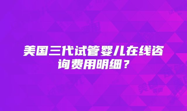 美国三代试管婴儿在线咨询费用明细？