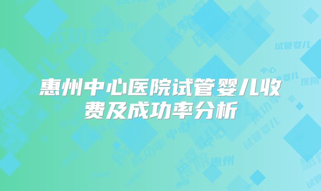 惠州中心医院试管婴儿收费及成功率分析