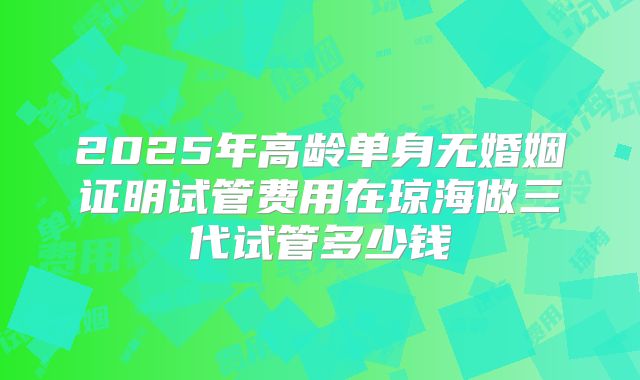 2025年高龄单身无婚姻证明试管费用在琼海做三代试管多少钱