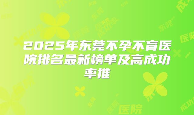 2025年东莞不孕不育医院排名最新榜单及高成功率推