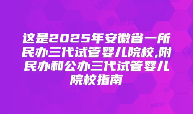 这是2025年安徽省一所民办三代试管婴儿院校,附民办和公办三代试管婴儿院校指南