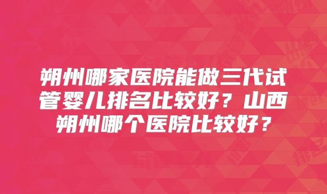 朔州哪家医院能做三代试管婴儿排名比较好？山西朔州哪个医院比较好？
