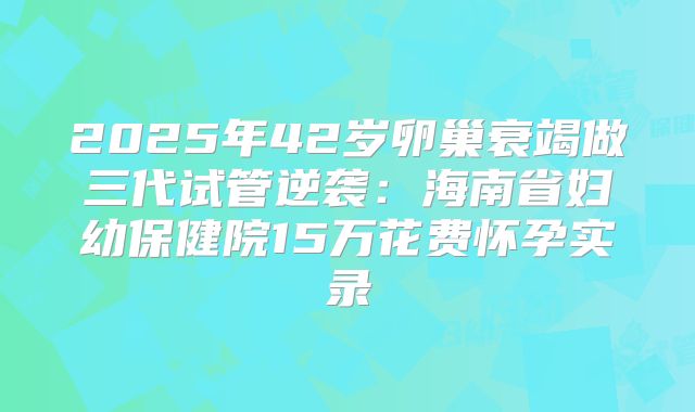 2025年42岁卵巢衰竭做三代试管逆袭：海南省妇幼保健院15万花费怀孕实录
