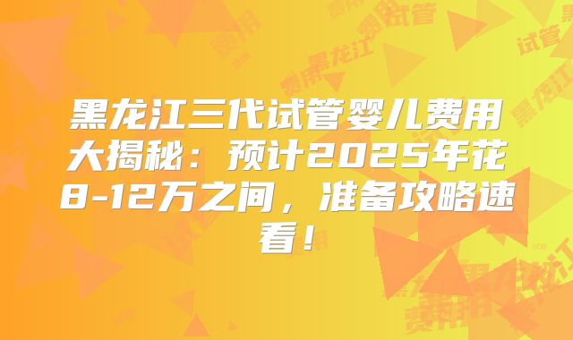 黑龙江三代试管婴儿费用大揭秘：预计2025年花8-12万之间，准备攻略速看！
