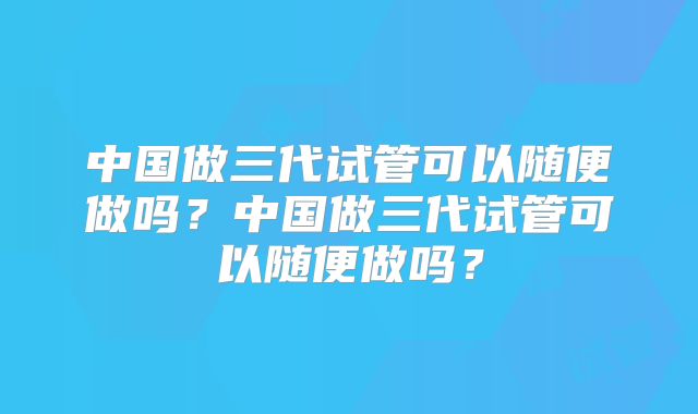 中国做三代试管可以随便做吗？中国做三代试管可以随便做吗？
