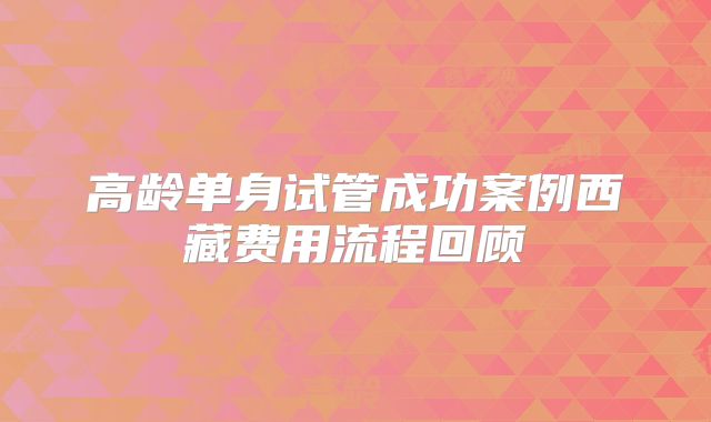 高龄单身试管成功案例西藏费用流程回顾