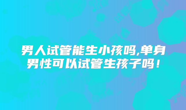 男人试管能生小孩吗,单身男性可以试管生孩子吗!