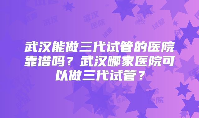 武汉能做三代试管的医院靠谱吗？武汉哪家医院可以做三代试管？