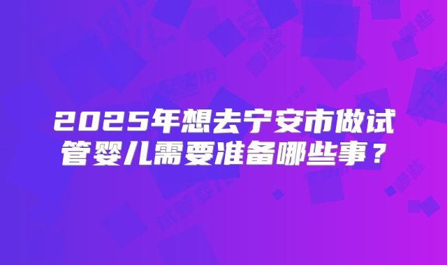 2025年想去宁安市做试管婴儿需要准备哪些事?