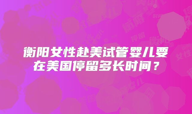 衡阳女性赴美试管婴儿要在美国停留多长时间？