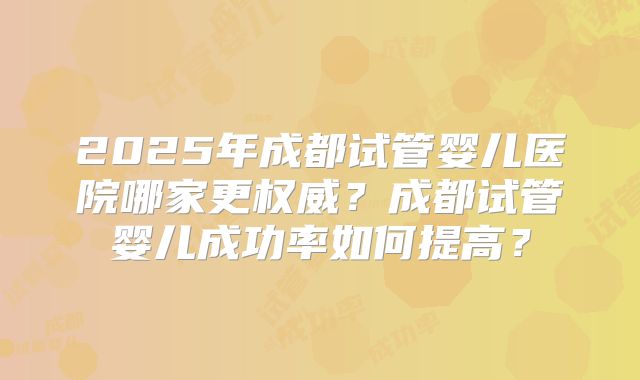 2025年成都试管婴儿医院哪家更权威？成都试管婴儿成功率如何提高？