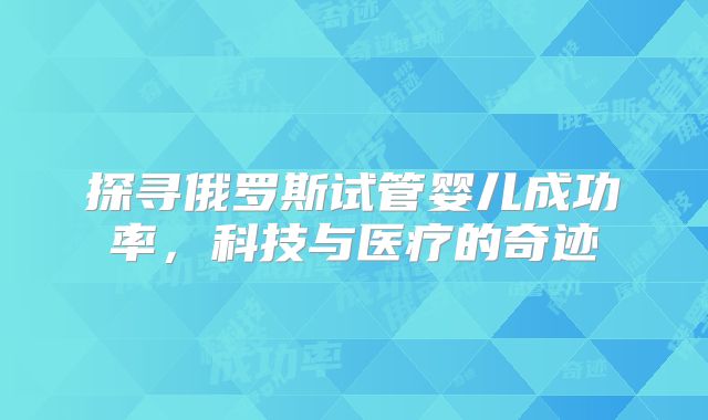 探寻俄罗斯试管婴儿成功率，科技与医疗的奇迹