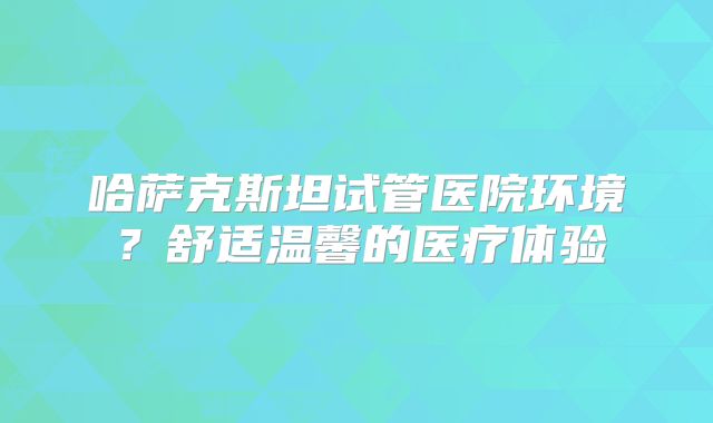 哈萨克斯坦试管医院环境？舒适温馨的医疗体验
