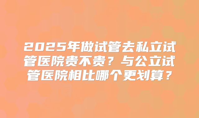 2025年做试管去私立试管医院贵不贵？与公立试管医院相比哪个更划算？
