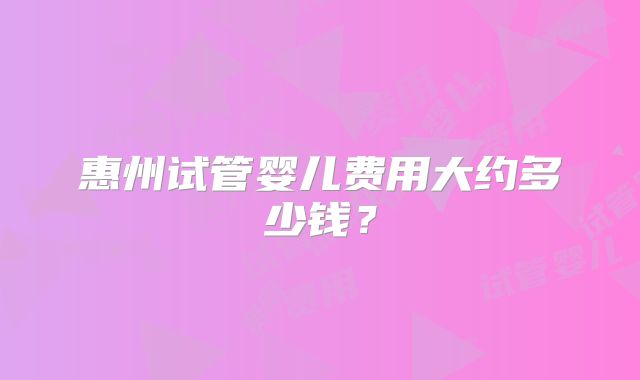 惠州试管婴儿费用大约多少钱？