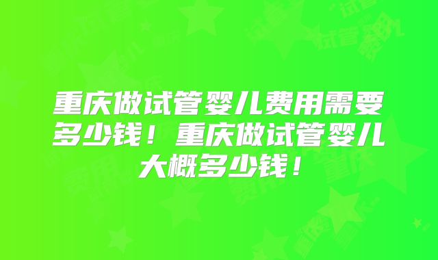 重庆做试管婴儿费用需要多少钱！重庆做试管婴儿大概多少钱！