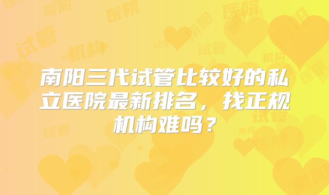 南阳三代试管比较好的私立医院最新排名，找正规机构难吗？