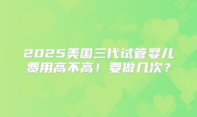 2025美国三代试管婴儿费用高不高！要做几次？