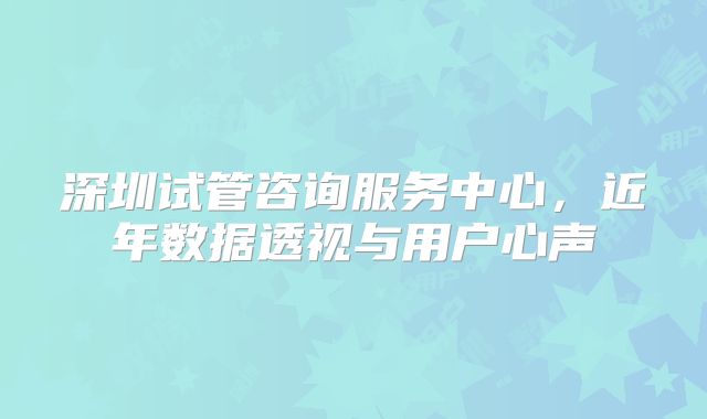 深圳试管咨询服务中心，近年数据透视与用户心声