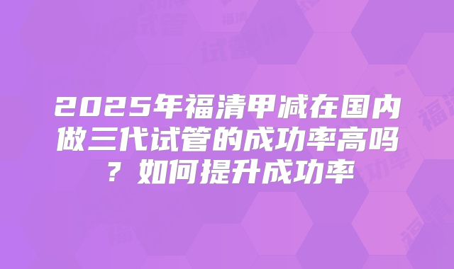 2025年福清甲减在国内做三代试管的成功率高吗？如何提升成功率