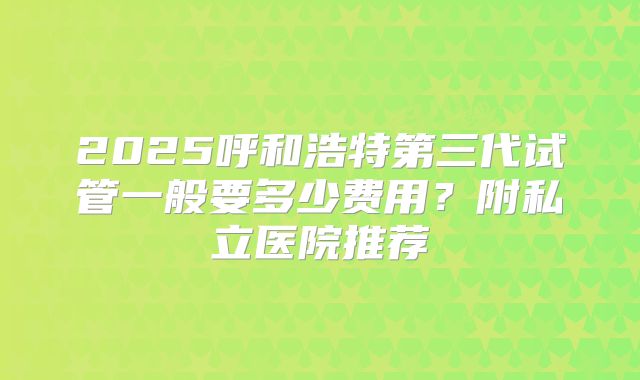 2025呼和浩特第三代试管一般要多少费用？附私立医院推荐