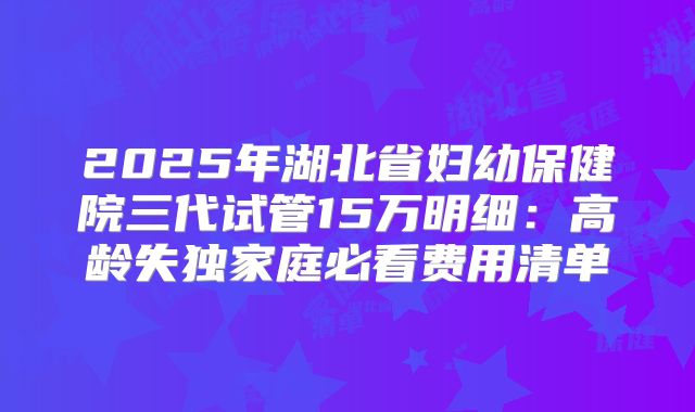 2025年湖北省妇幼保健院三代试管15万明细：高龄失独家庭必看费用清单