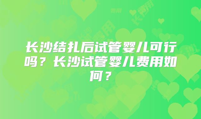 长沙结扎后试管婴儿可行吗？长沙试管婴儿费用如何？