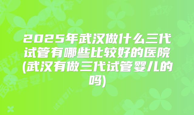 2025年武汉做什么三代试管有哪些比较好的医院(武汉有做三代试管婴儿的吗)