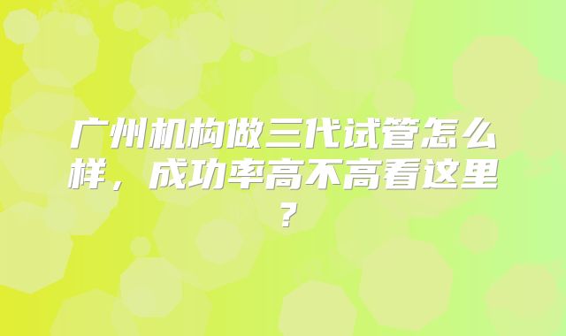 广州机构做三代试管怎么样，成功率高不高看这里？