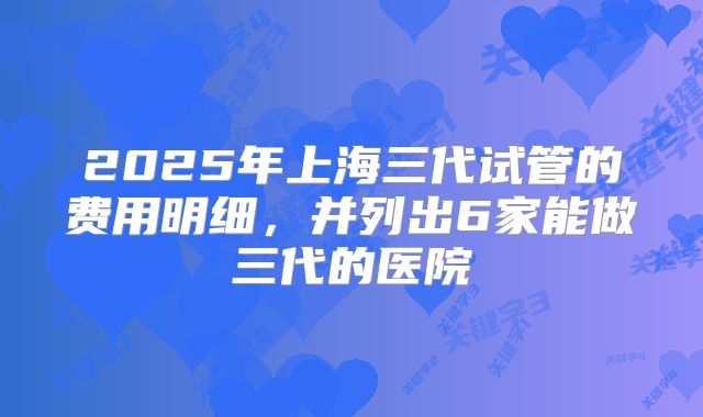 2025年上海三代试管的费用明细，并列出6家能做三代的医院