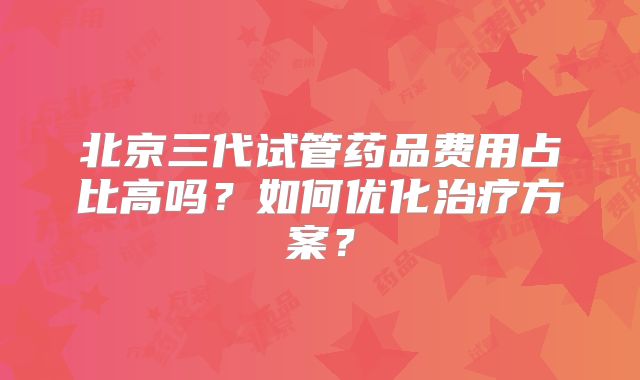 北京三代试管药品费用占比高吗？如何优化治疗方案？