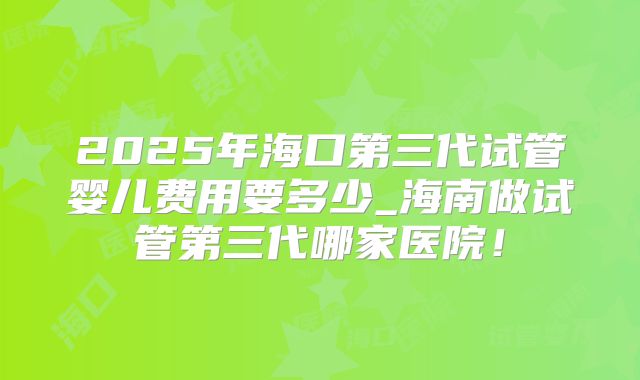 2025年海口第三代试管婴儿费用要多少_海南做试管第三代哪家医院！