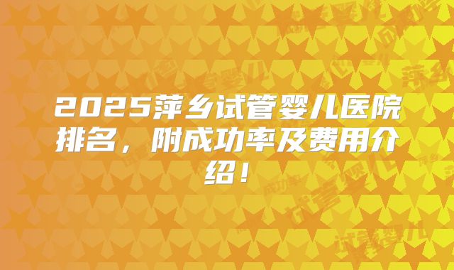 2025萍乡试管婴儿医院排名，附成功率及费用介绍！