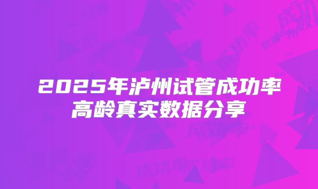 2025年泸州试管成功率高龄真实数据分享