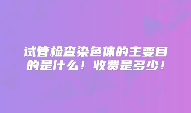 试管检查染色体的主要目的是什么！收费是多少！
