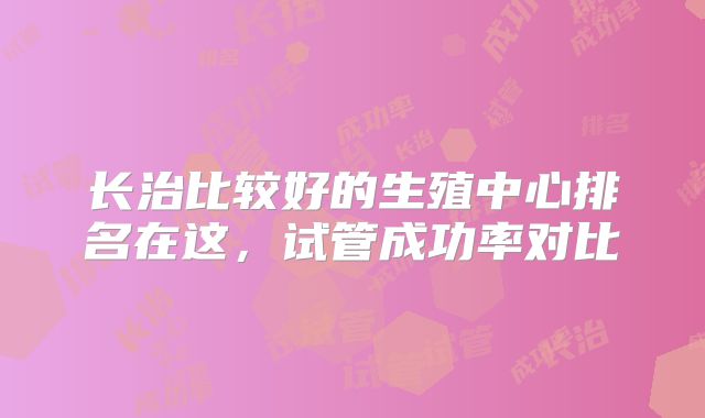 长治比较好的生殖中心排名在这，试管成功率对比