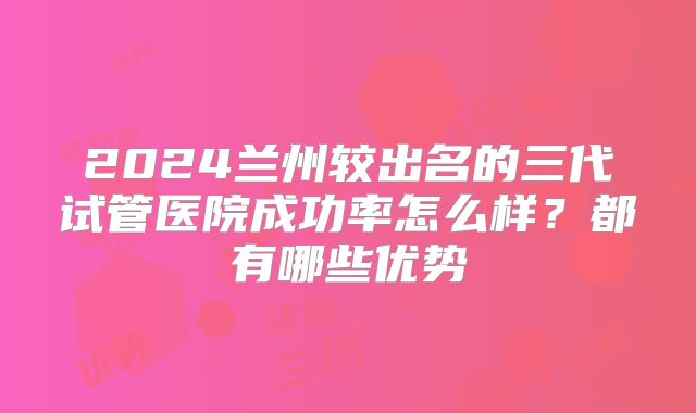 2024兰州较出名的三代试管医院成功率怎么样？都有哪些优势