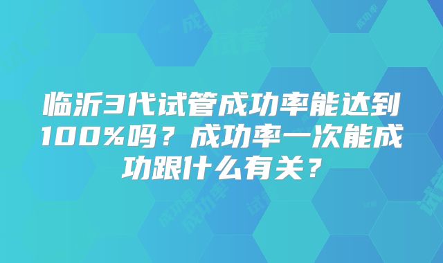 临沂3代试管成功率能达到100%吗？成功率一次能成功跟什么有关？