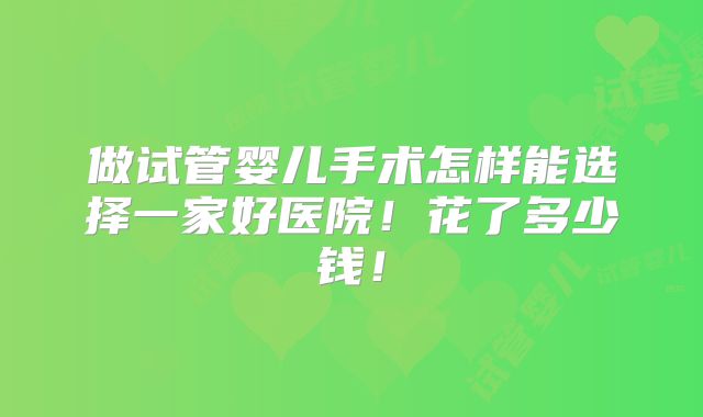 做试管婴儿手术怎样能选择一家好医院！花了多少钱！