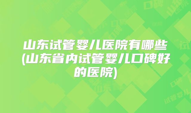 山东试管婴儿医院有哪些(山东省内试管婴儿口碑好的医院)