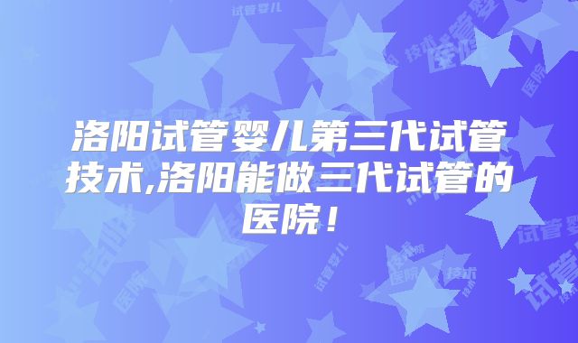洛阳试管婴儿第三代试管技术,洛阳能做三代试管的医院！