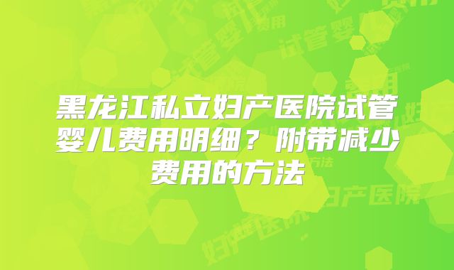 黑龙江私立妇产医院试管婴儿费用明细？附带减少费用的方法