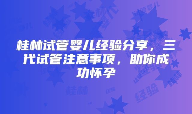 桂林试管婴儿经验分享,三代试管注意事项,助你成功怀孕